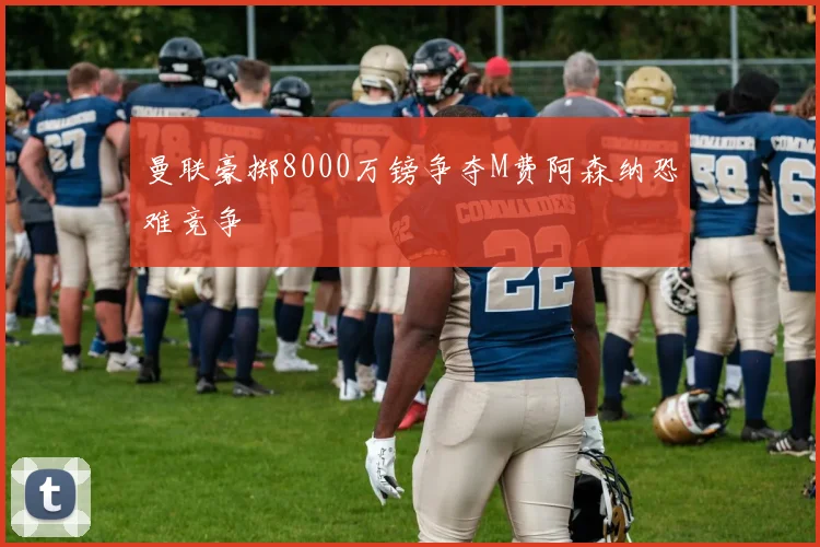 曼联豪掷8000万镑争夺M费阿森纳恐难竞争