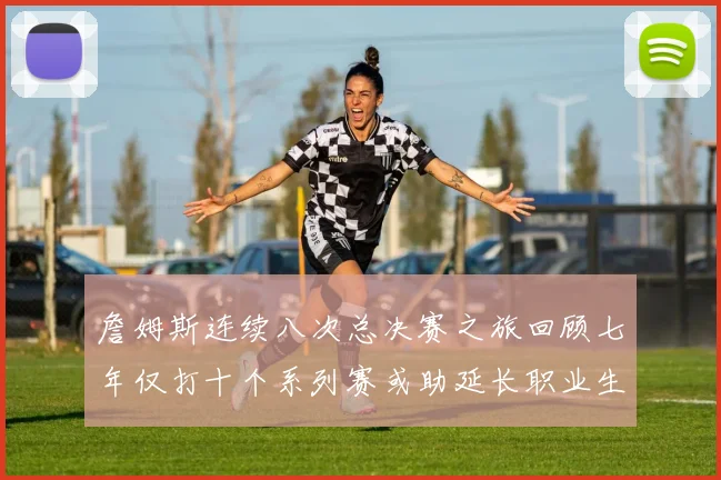 詹姆斯连续八次总决赛之旅回顾七年仅打十个系列赛或助延长职业生涯