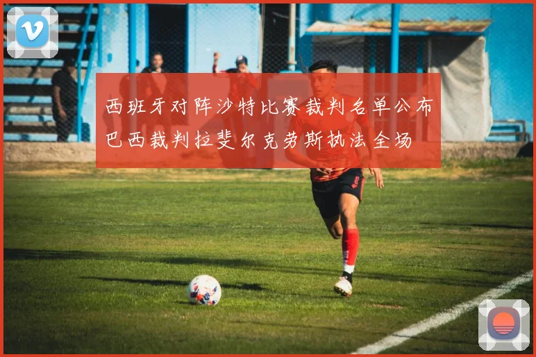 西班牙对阵沙特比赛裁判名单公布巴西裁判拉斐尔克劳斯执法全场