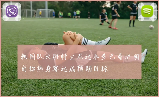 韩国队大胜特立尼达和多巴哥洪明甫称热身赛达成预期目标