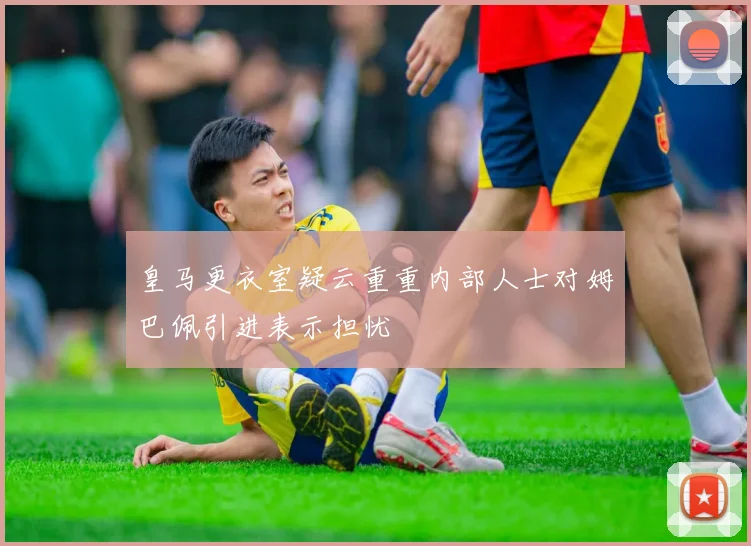 皇马更衣室疑云重重内部人士对姆巴佩引进表示担忧