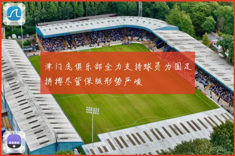 津门虎俱乐部全力支持球员为国足拼搏尽管保级形势严峻