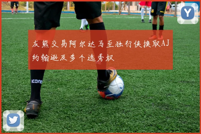 灰熊交易阿尔达马至独行侠换取AJ约翰逊及多个选秀权