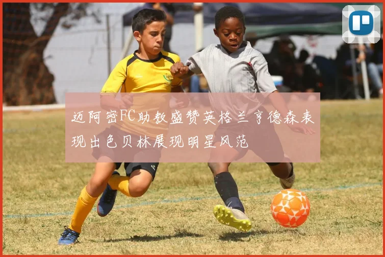 迈阿密FC助教盛赞英格兰亨德森表现出色贝林展现明星风范