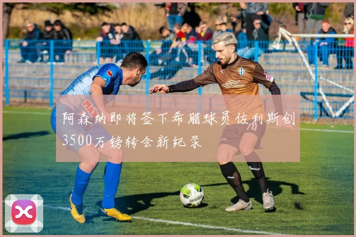 阿森纳即将签下希腊球员佐利斯创3500万镑转会新纪录