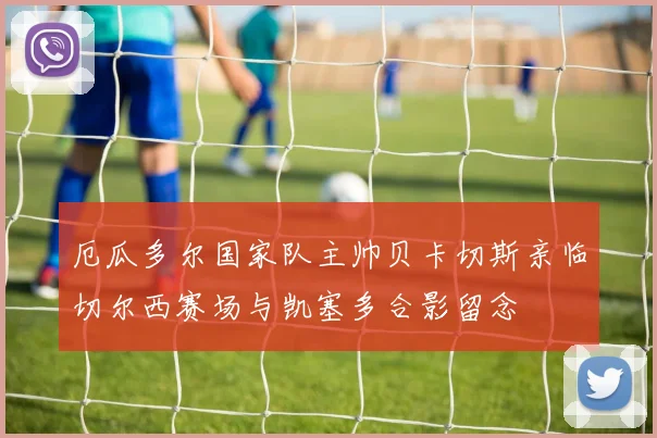 厄瓜多尔国家队主帅贝卡切斯亲临切尔西赛场与凯塞多合影留念