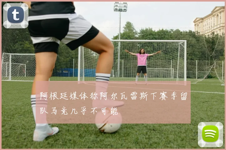 阿根廷媒体称阿尔瓦雷斯下赛季留队马竞几乎不可能
