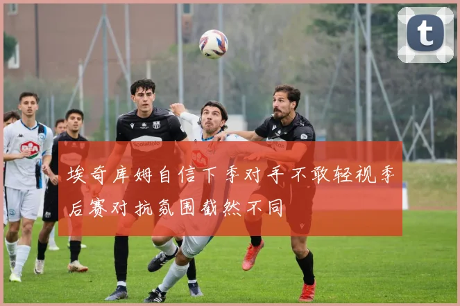 埃奇库姆自信下季对手不敢轻视季后赛对抗氛围截然不同