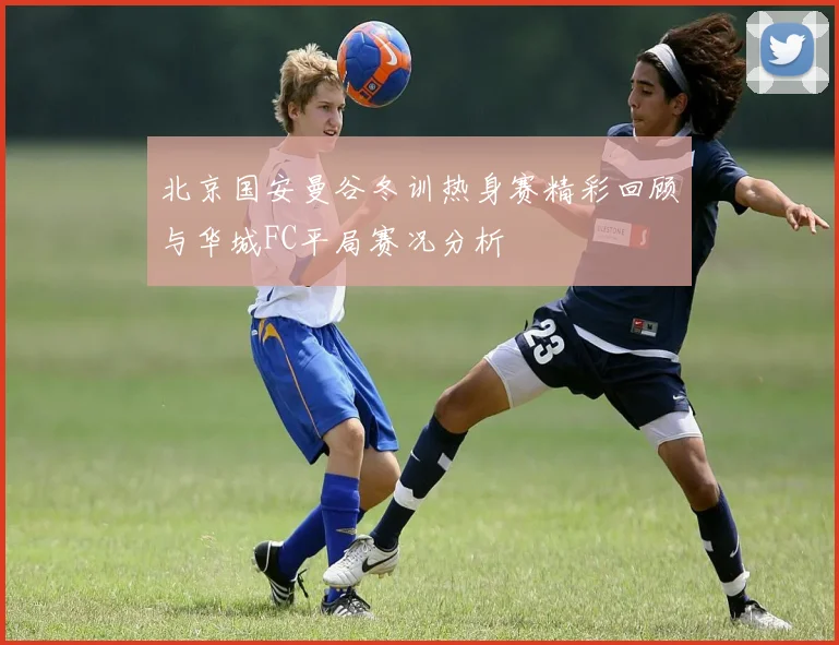 北京国安曼谷冬训热身赛精彩回顾与华城FC平局赛况分析