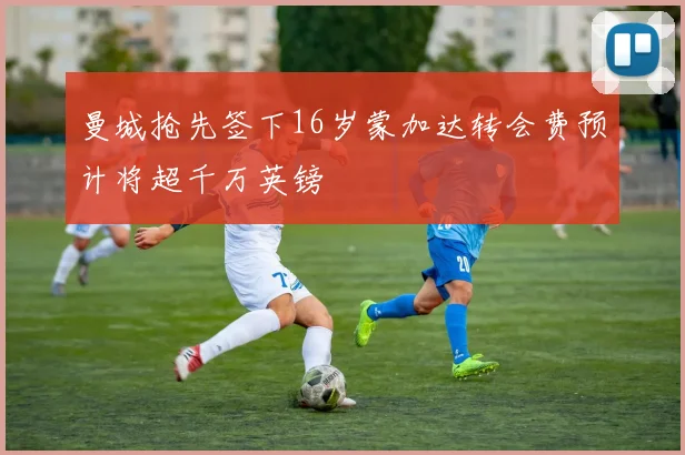 曼城抢先签下16岁蒙加达转会费预计将超千万英镑