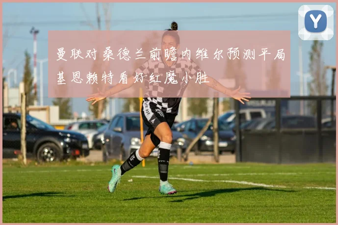 曼联对桑德兰前瞻内维尔预测平局基恩赖特看好红魔小胜