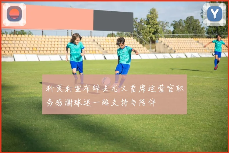 科莫利宣布辞去尤文首席运营官职务感谢球迷一路支持与陪伴