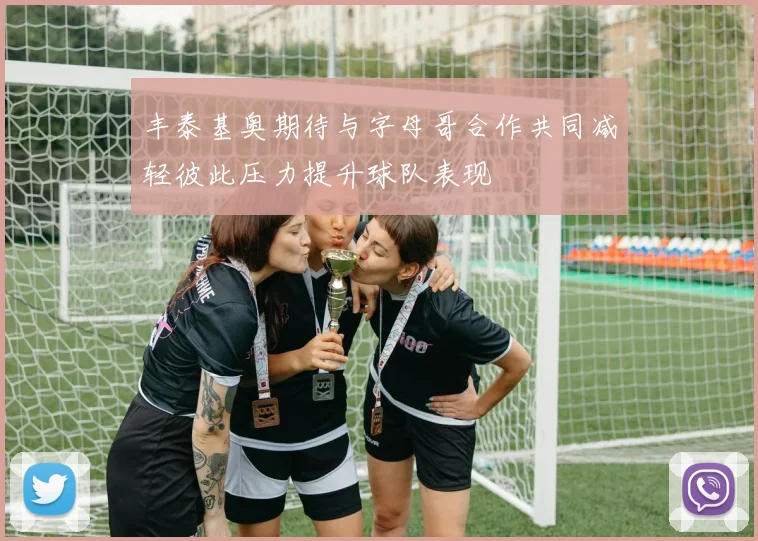 丰泰基奥期待与字母哥合作共同减轻彼此压力提升球队表现