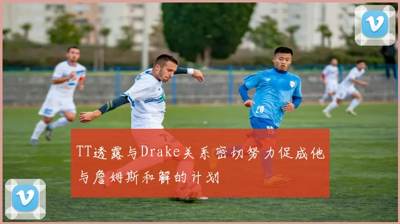 TT透露与Drake关系密切努力促成他与詹姆斯和解的计划