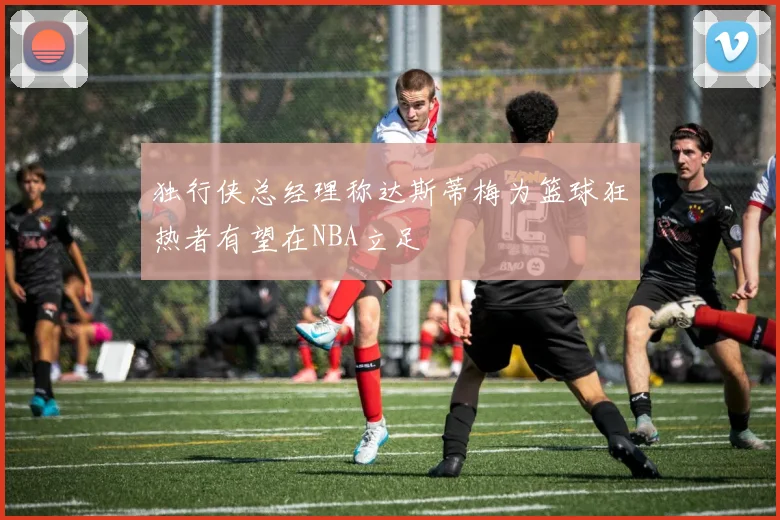 独行侠总经理称达斯蒂梅为篮球狂热者有望在NBA立足