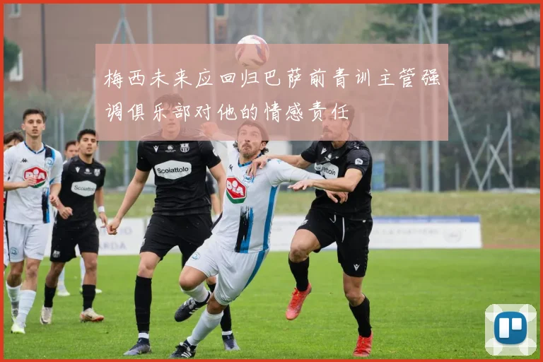 梅西未来应回归巴萨前青训主管强调俱乐部对他的情感责任