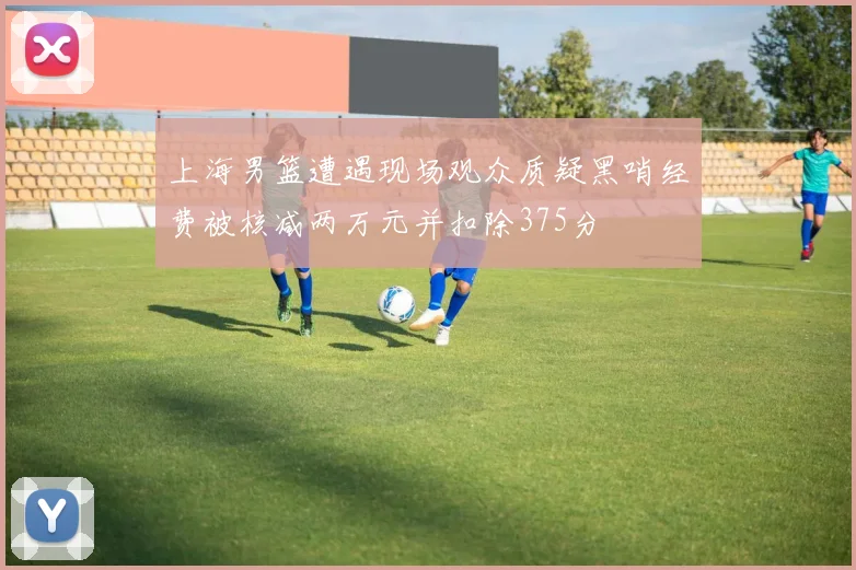 上海男篮遭遇现场观众质疑黑哨经费被核减两万元并扣除375分