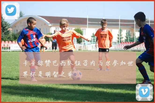 卡卡称赞巴西队征召内马尔参加世界杯是明智之举