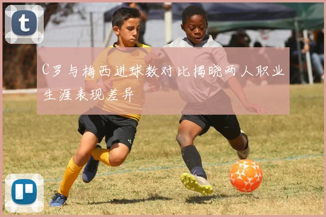 C罗与梅西进球数对比揭晓两人职业生涯表现差异