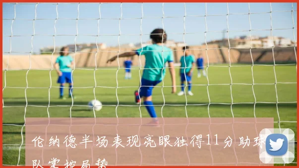 伦纳德半场表现亮眼独得11分助球队掌控局势