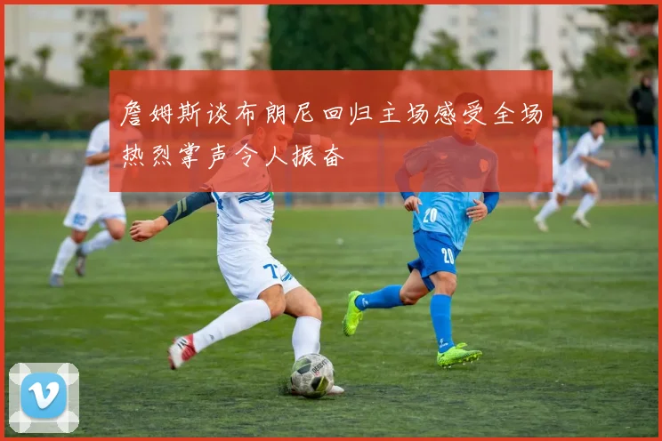 詹姆斯谈布朗尼回归主场感受全场热烈掌声令人振奋