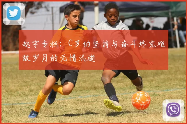 赵宇专栏：C罗的坚持与奋斗终究难敌岁月的无情流逝