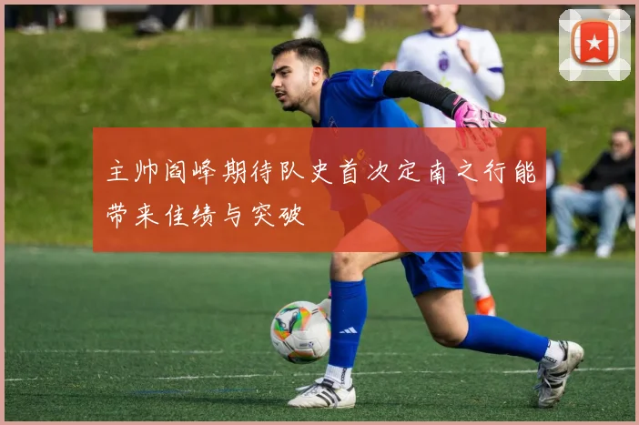主帅阎峰期待队史首次定南之行能带来佳绩与突破
