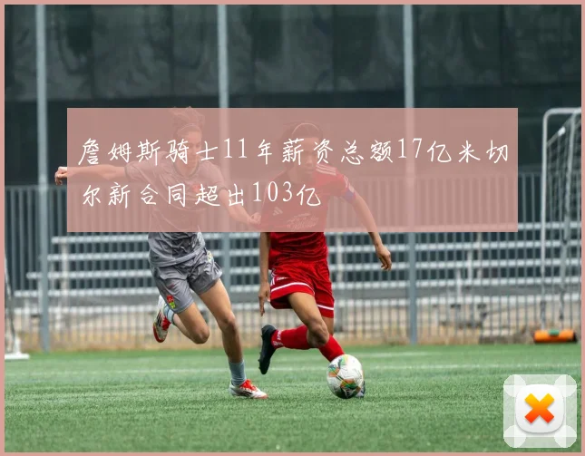 詹姆斯骑士11年薪资总额17亿米切尔新合同超出103亿