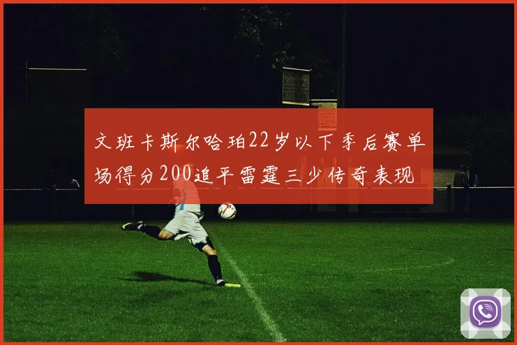 文班卡斯尔哈珀22岁以下季后赛单场得分200追平雷霆三少传奇表现