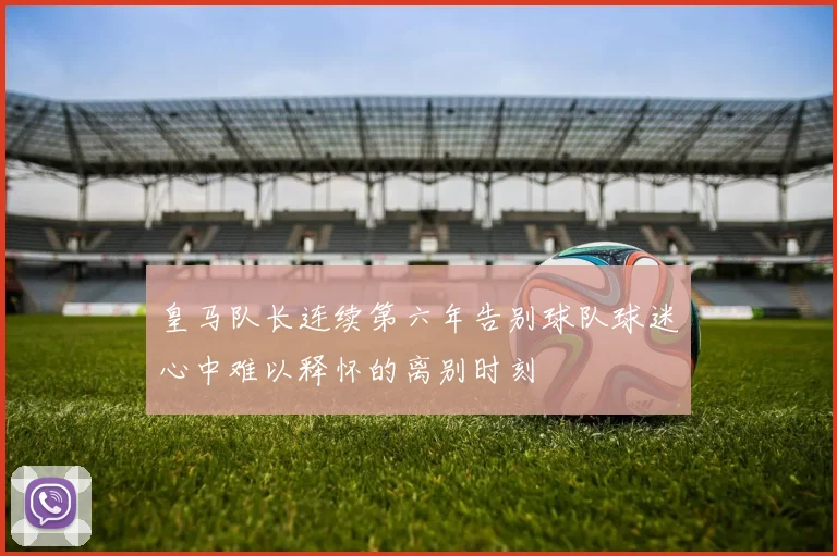 皇马队长连续第六年告别球队球迷心中难以释怀的离别时刻